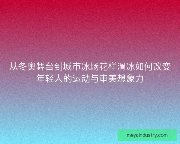 从冬奥舞台到城市冰场花样滑冰如何改变年轻人的运动与审美想象力